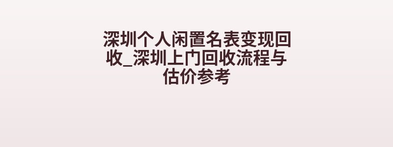 深圳个人闲置名表变现回收_深圳上门回收流程与估价参考