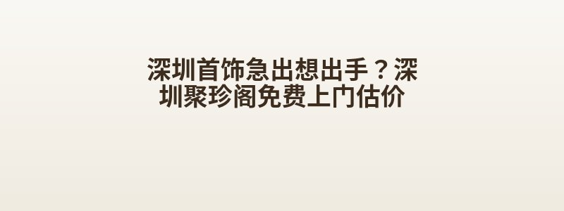 深圳首饰急出想出手？深圳聚珍阁免费上门估价