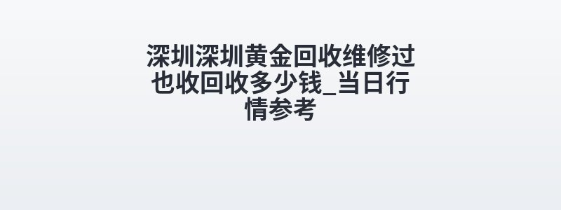 深圳深圳黄金回收维修过也收回收多少钱_当日行情参考
