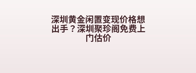 深圳黄金闲置变现价格想出手？深圳聚珍阁免费上门估价