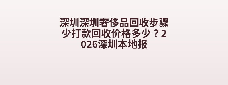 深圳深圳奢侈品回收步骤少打款回收价格多少？2026深圳本地报