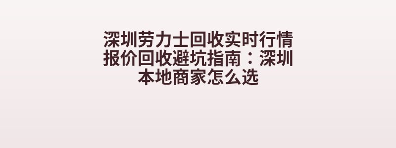 深圳劳力士回收实时行情报价回收避坑指南：深圳本地商家怎么选