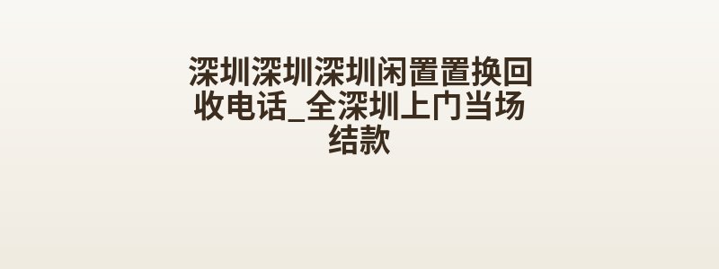 深圳深圳深圳闲置置换回收电话_全深圳上门当场结款