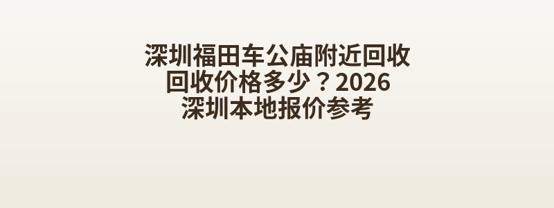 深圳福田车公庙附近回收回收价格多少？2026深圳本地报价参考