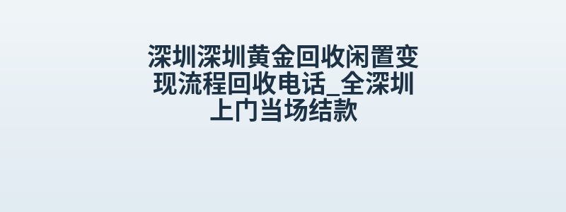 深圳深圳黄金回收闲置变现流程回收电话_全深圳上门当场结款