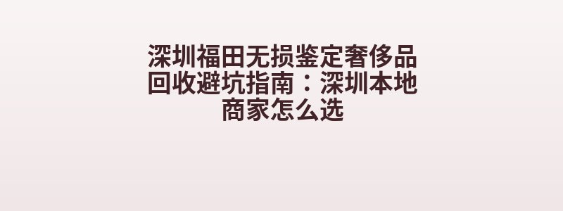 深圳福田无损鉴定奢侈品回收避坑指南：深圳本地商家怎么选