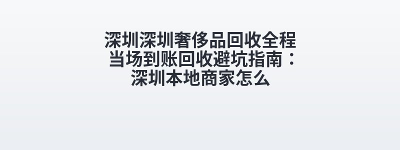 深圳深圳奢侈品回收全程当场到账回收避坑指南：深圳本地商家怎么