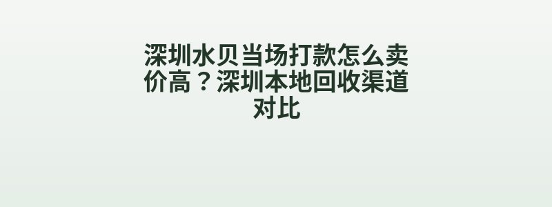 深圳水贝当场打款怎么卖价高？深圳本地回收渠道对比