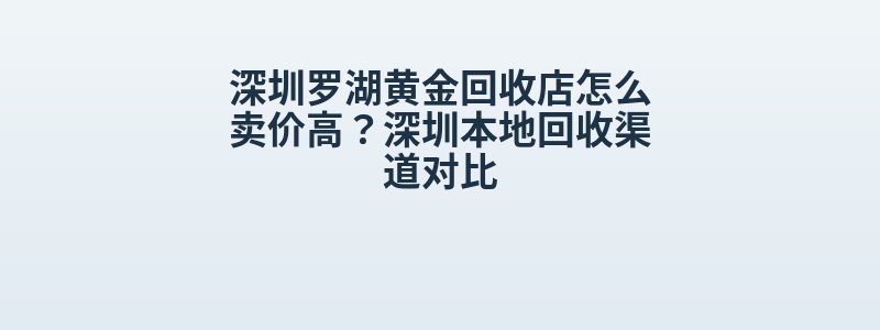 深圳罗湖黄金回收店怎么卖价高？深圳本地回收渠道对比