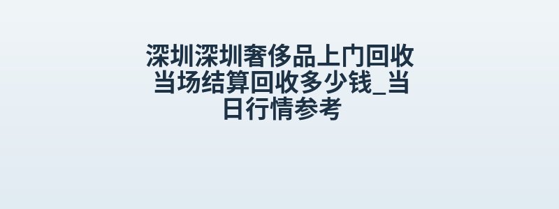 深圳深圳奢侈品上门回收当场结算回收多少钱_当日行情参考