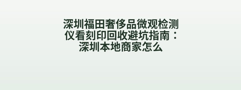 深圳福田奢侈品微观检测仪看刻印回收避坑指南：深圳本地商家怎么