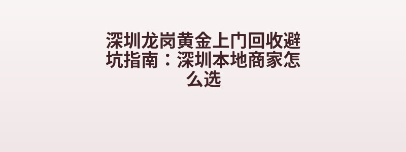 深圳龙岗黄金上门回收避坑指南：深圳本地商家怎么选