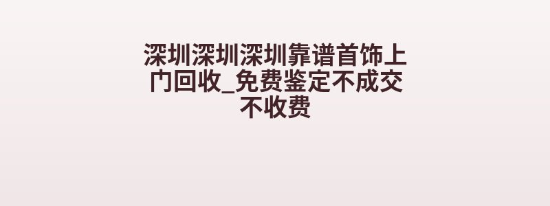 深圳深圳深圳靠谱首饰上门回收_免费鉴定不成交不收费