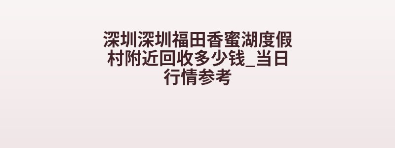 深圳深圳福田香蜜湖度假村附近回收多少钱_当日行情参考