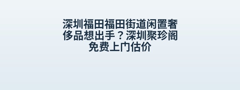 深圳福田福田街道闲置奢侈品想出手？深圳聚珍阁免费上门估价