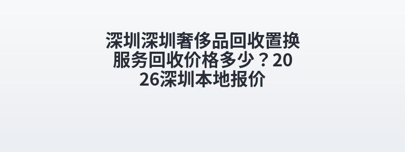 深圳深圳奢侈品回收置换服务回收价格多少？2026深圳本地报价