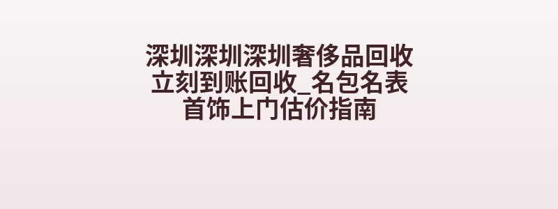 深圳深圳深圳奢侈品回收立刻到账回收_名包名表首饰上门估价指南