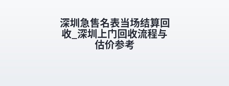 深圳急售名表当场结算回收_深圳上门回收流程与估价参考