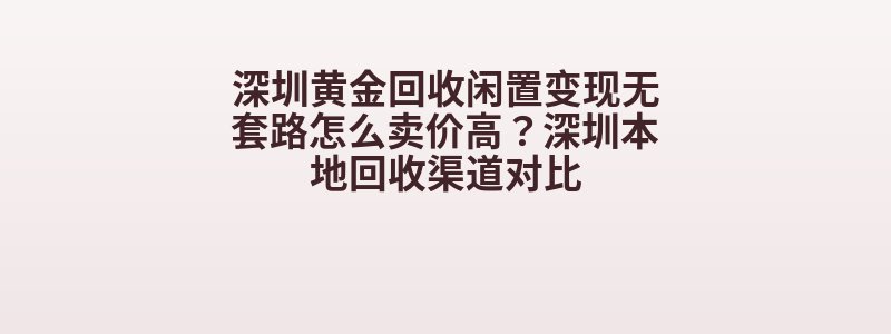 深圳黄金回收闲置变现无套路怎么卖价高？深圳本地回收渠道对比