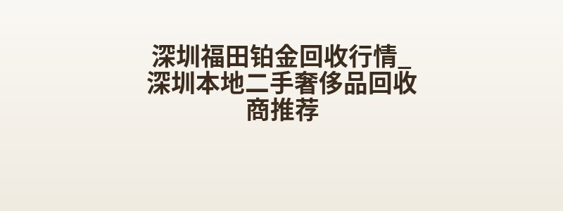 深圳福田铂金回收行情_深圳本地二手奢侈品回收商推荐