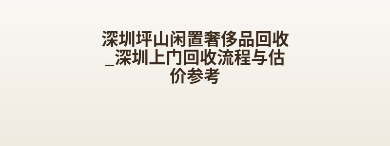 深圳坪山闲置奢侈品回收_深圳上门回收流程与估价参考