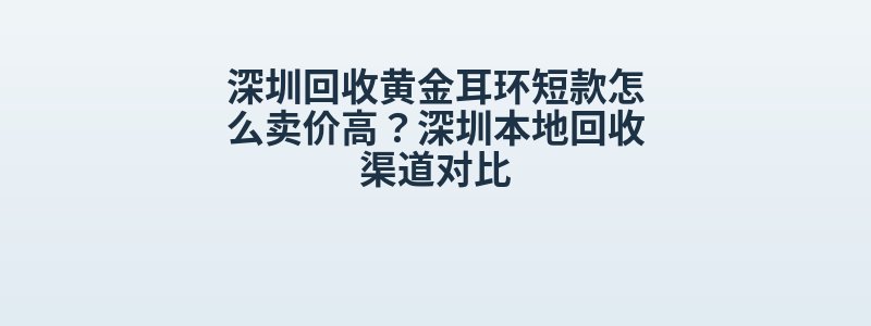 深圳回收黄金耳环短款怎么卖价高？深圳本地回收渠道对比