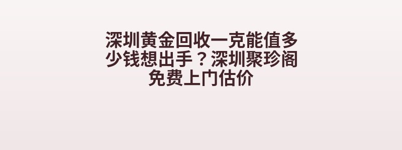 深圳黄金回收一克能值多少钱想出手？深圳聚珍阁免费上门估价