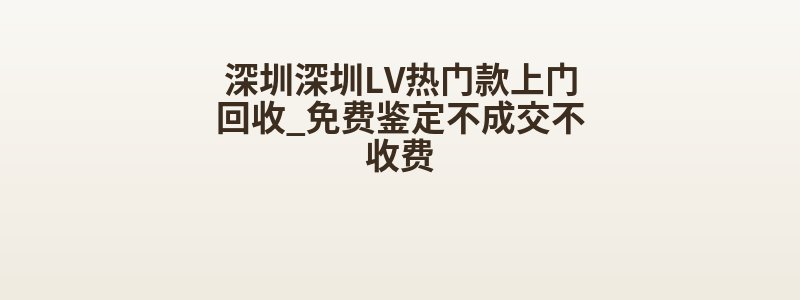深圳深圳LV热门款上门回收_免费鉴定不成交不收费