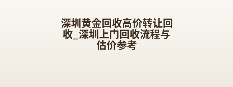深圳黄金回收高价转让回收_深圳上门回收流程与估价参考