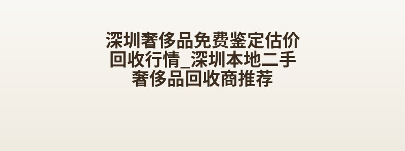 深圳奢侈品免费鉴定估价回收行情_深圳本地二手奢侈品回收商推荐