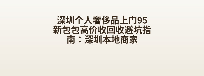 深圳个人奢侈品上门95新包包高价收回收避坑指南：深圳本地商家