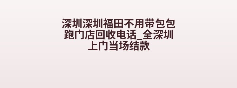 深圳深圳福田不用带包包跑门店回收电话_全深圳上门当场结款