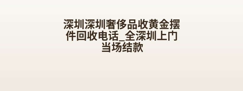 深圳深圳奢侈品收黄金摆件回收电话_全深圳上门当场结款