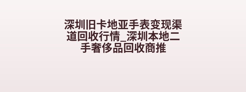 深圳旧卡地亚手表变现渠道回收行情_深圳本地二手奢侈品回收商推