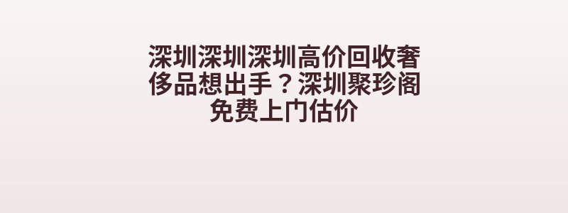 深圳深圳深圳高价回收奢侈品想出手？深圳聚珍阁免费上门估价