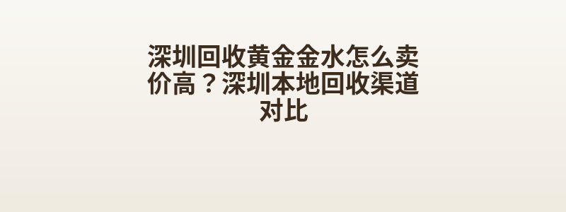 深圳回收黄金金水怎么卖价高？深圳本地回收渠道对比