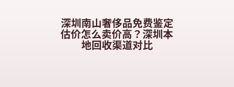深圳南山奢侈品免费鉴定估价怎么卖价高？深圳本地回收渠道对比