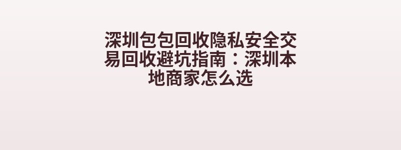 深圳包包回收隐私安全交易回收避坑指南：深圳本地商家怎么选