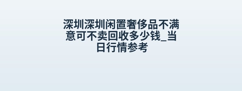 深圳深圳闲置奢侈品不满意可不卖回收多少钱_当日行情参考