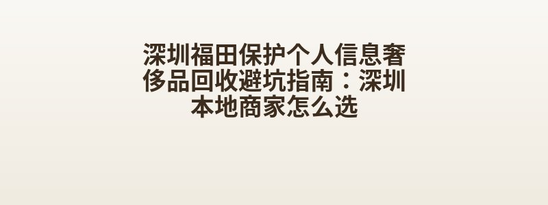 深圳福田保护个人信息奢侈品回收避坑指南：深圳本地商家怎么选