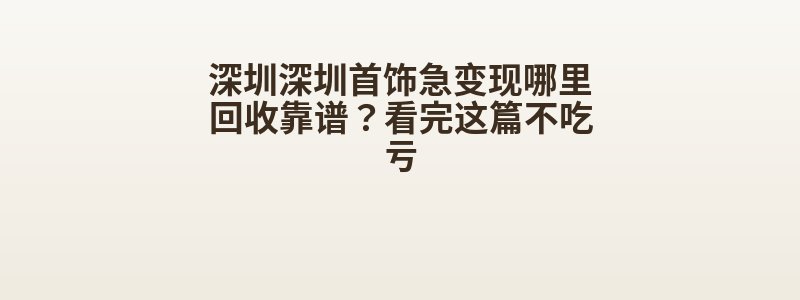 深圳深圳首饰急变现哪里回收靠谱？看完这篇不吃亏
