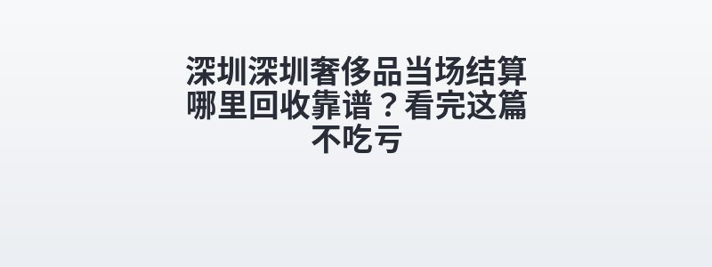 深圳深圳奢侈品当场结算哪里回收靠谱？看完这篇不吃亏