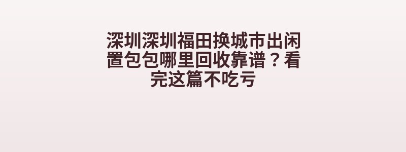 深圳深圳福田换城市出闲置包包哪里回收靠谱？看完这篇不吃亏