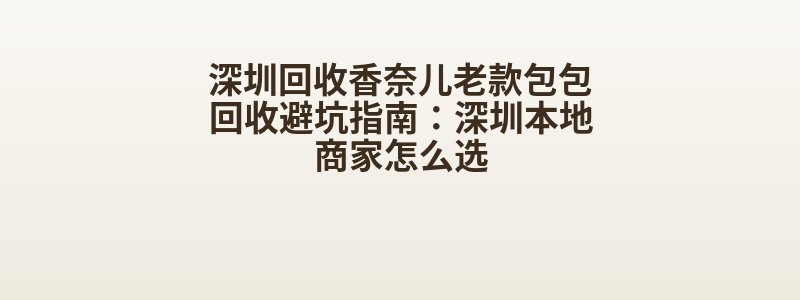 深圳回收香奈儿老款包包回收避坑指南：深圳本地商家怎么选