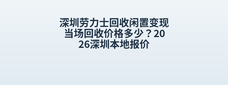 深圳劳力士回收闲置变现当场回收价格多少？2026深圳本地报价