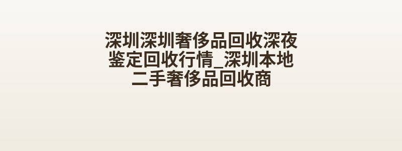 深圳深圳奢侈品回收深夜鉴定回收行情_深圳本地二手奢侈品回收商