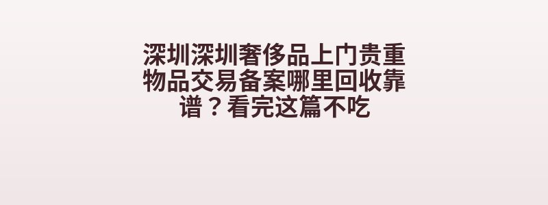深圳深圳奢侈品上门贵重物品交易备案哪里回收靠谱？看完这篇不吃