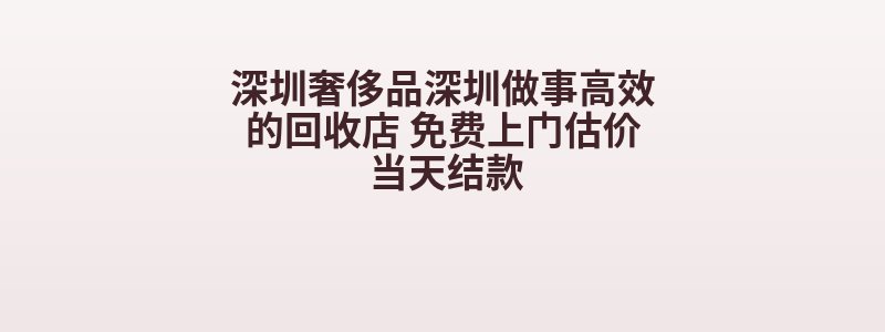 深圳奢侈品深圳做事高效的回收店 免费上门估价 当天结款