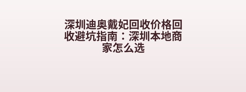 深圳迪奥戴妃回收价格回收避坑指南：深圳本地商家怎么选