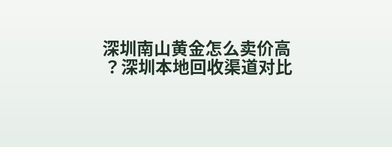 深圳南山黄金怎么卖价高？深圳本地回收渠道对比